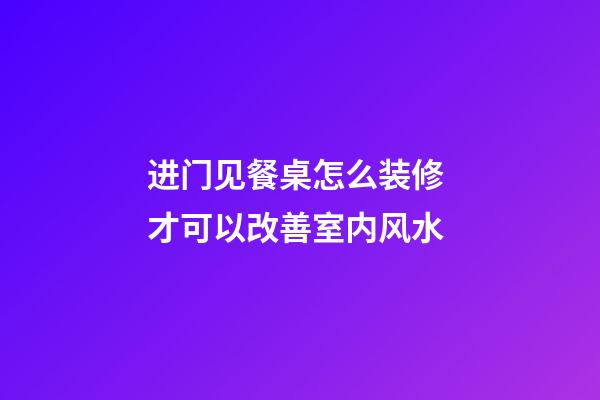 进门见餐桌怎么装修 才可以改善室内风水